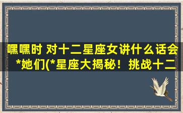 嘿嘿时 对十二星座女讲什么话会*她们(*星座大揭秘！挑战十二星座女的独白，以嘿嘿时)